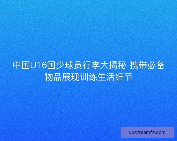 中国U16国少球员行李大揭秘 携带必备物品展现训练生活细节