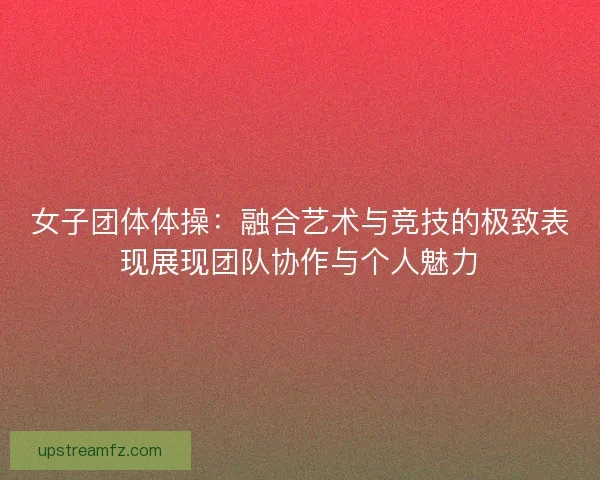 女子团体体操：融合艺术与竞技的极致表现展现团队协作与个人魅力