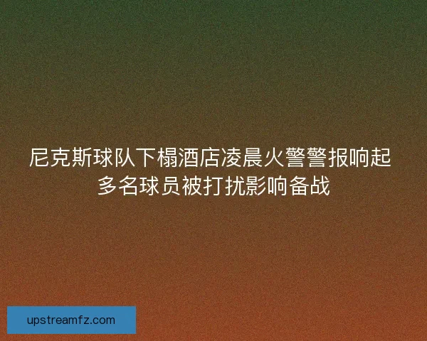 尼克斯球队下榻酒店凌晨火警警报响起 多名球员被打扰影响备战