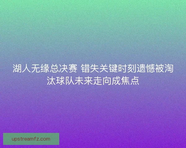 湖人无缘总决赛 错失关键时刻遗憾被淘汰球队未来走向成焦点