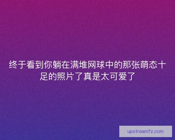 终于看到你躺在满堆网球中的那张萌态十足的照片了真是太可爱了 终于看到你躺在满堆网球中的那张萌态十足的照片了真是太可爱了