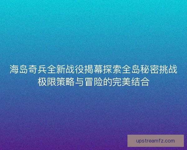 海岛奇兵全新战役揭幕探索全岛秘密挑战极限策略与冒险的完美结合