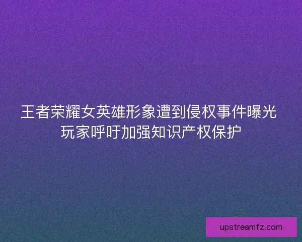 王者荣耀女英雄形象遭到侵权事件曝光 玩家呼吁加强知识产权保护