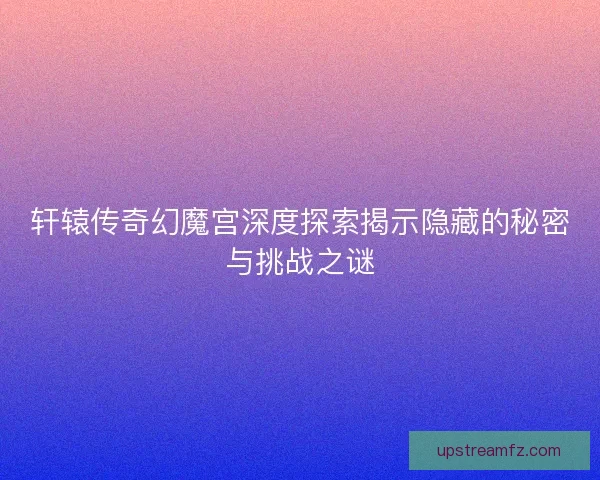 轩辕传奇幻魔宫深度探索揭示隐藏的秘密与挑战之谜
