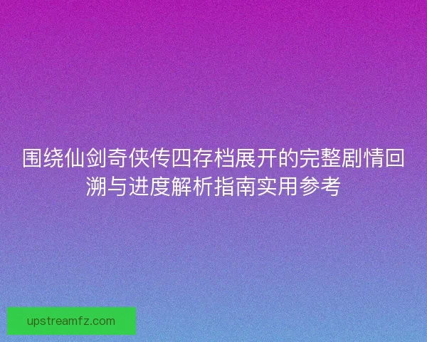 围绕仙剑奇侠传四存档展开的完整剧情回溯与进度解析指南实用参考