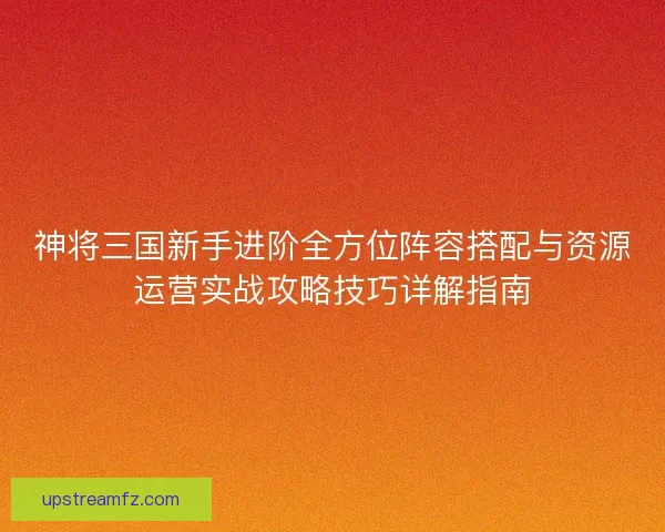 神将三国新手进阶全方位阵容搭配与资源运营实战攻略技巧详解指南 神将三国新手进阶全方位阵容搭配与资源运营实战攻略技巧详解指南