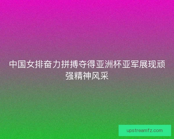 中国女排奋力拼搏夺得亚洲杯亚军展现顽强精神风采