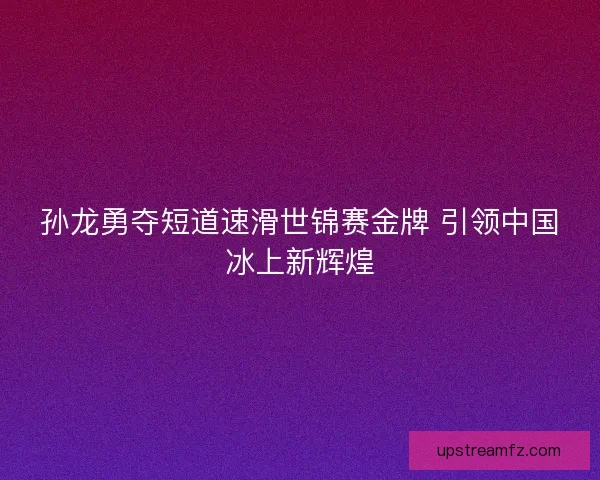 孙龙勇夺短道速滑世锦赛金牌 引领中国冰上新辉煌